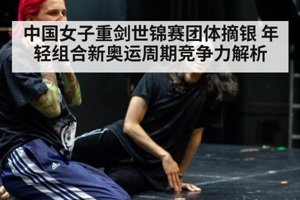 中国女子重剑世锦赛团体摘银 年轻组合新奥运周期竞争力解析