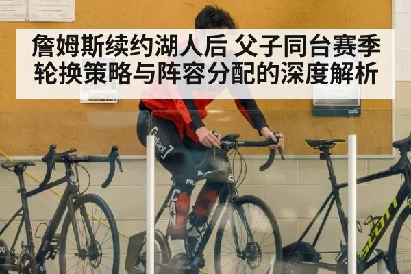 詹姆斯续约湖人后 父子同台赛季轮换策略与阵容分配的深度解析